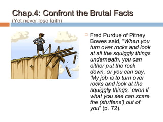 Chap.4: Confront the Brutal FactsChap.4: Confront the Brutal Facts
(Yet never lose faith)
 Fred Purdue of Pitney
Bowes said, “When you
turn over rocks and look
at all the squiggly things
underneath, you can
either put the rock
down, or you can say,
‘My job is to turn over
rocks and look at the
squiggly things,’ even if
what you see can scare
the (stuffens’) out of
you” (p. 72).
 