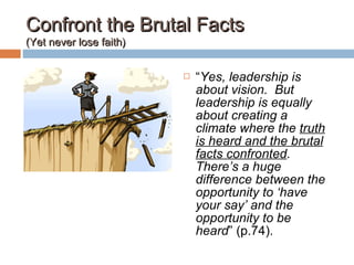 Confront the Brutal FactsConfront the Brutal Facts
(Yet never lose faith)(Yet never lose faith)
 “Yes, leadership is
about vision. But
leadership is equally
about creating a
climate where the truth
is heard and the brutal
facts confronted.
There’s a huge
difference between the
opportunity to ‘have
your say’ and the
opportunity to be
heard” (p.74).
 