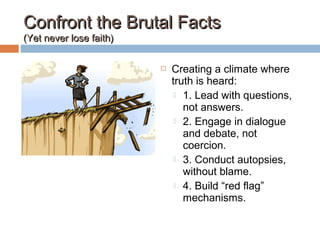 Confront the Brutal FactsConfront the Brutal Facts
(Yet never lose faith)(Yet never lose faith)
 Creating a climate where
truth is heard:
 1. Lead with questions,
not answers.
 2. Engage in dialogue
and debate, not
coercion.
 3. Conduct autopsies,
without blame.
 4. Build “red flag”
mechanisms.
 