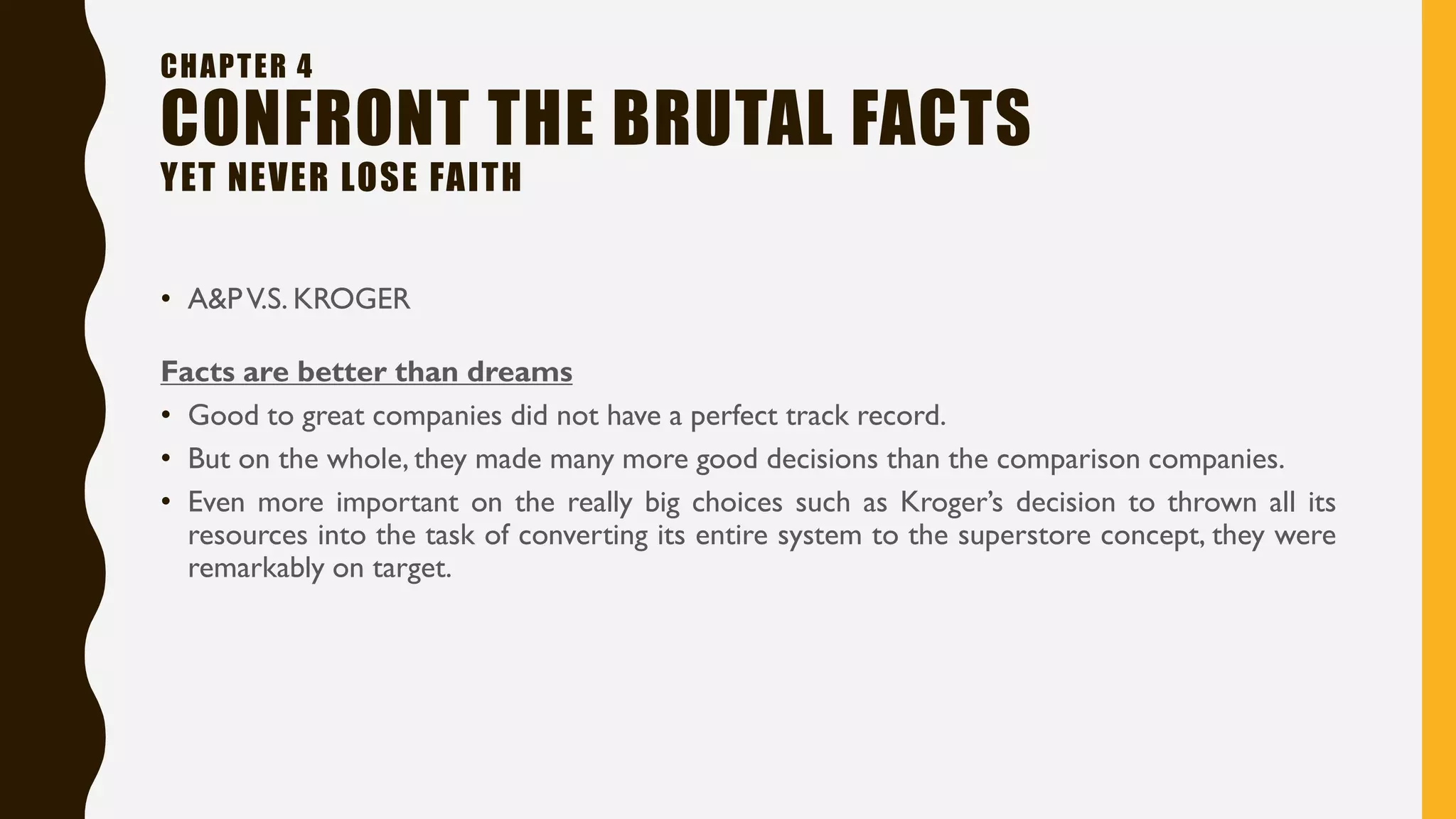 • A&PV.S. KROGER
CHAPTER 4
CONFRONT THE BRUTAL FACTS
YET NEVER LOSE FAITH
Facts are better than dreams
• Good to great companies did not have a perfect track record.
• But on the whole, they made many more good decisions than the comparison companies.
• Even more important on the really big choices such as Kroger’s decision to thrown all its
resources into the task of converting its entire system to the superstore concept, they were
remarkably on target.
 