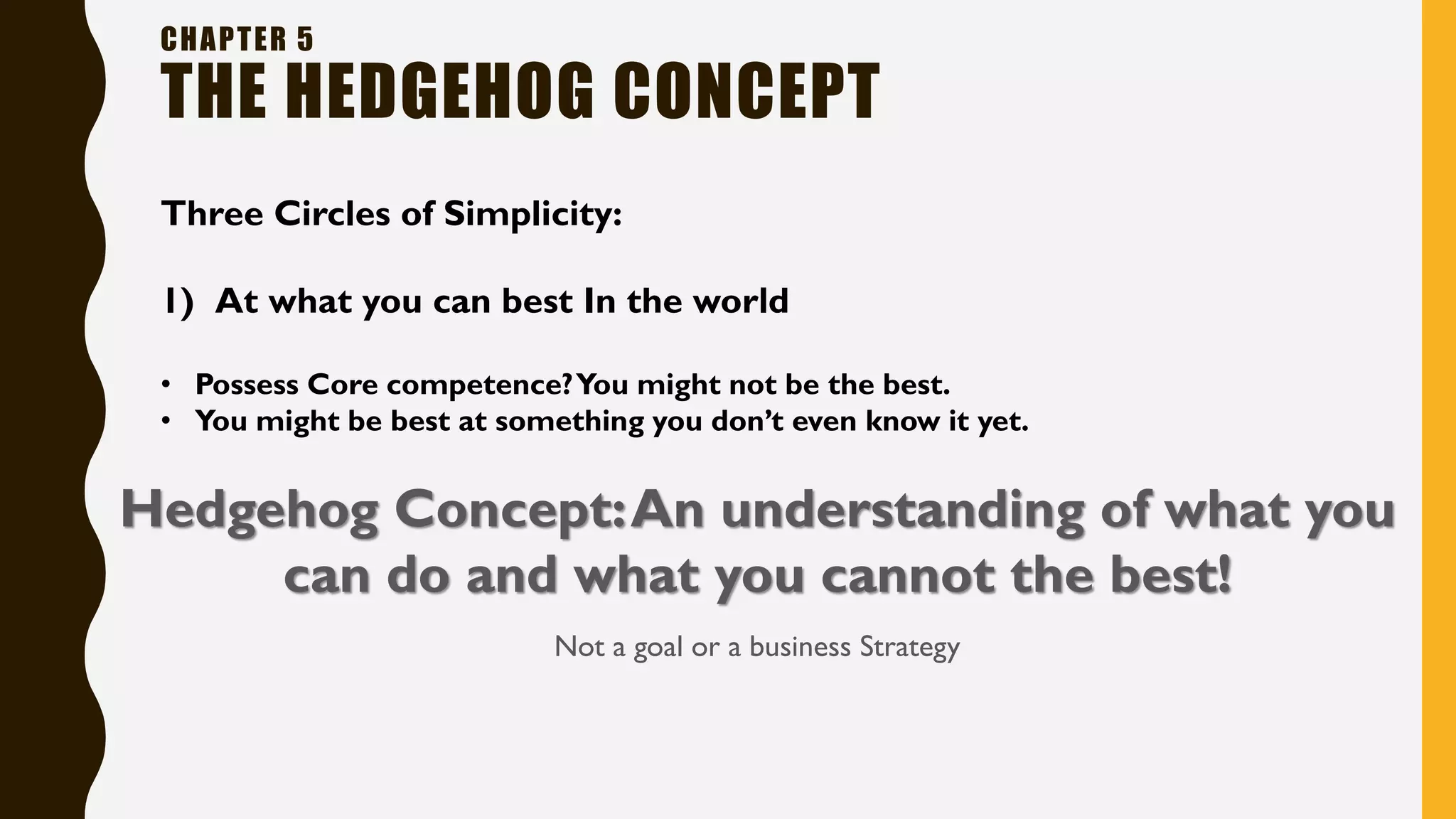 CHAPTER 5
THE HEDGEHOG CONCEPT
Three Circles of Simplicity:
1) At what you can best In the world
• Possess Core competence?You might not be the best.
• You might be best at something you don’t even know it yet.
Hedgehog Concept:An understanding of what you
can do and what you cannot the best!
Not a goal or a business Strategy
 