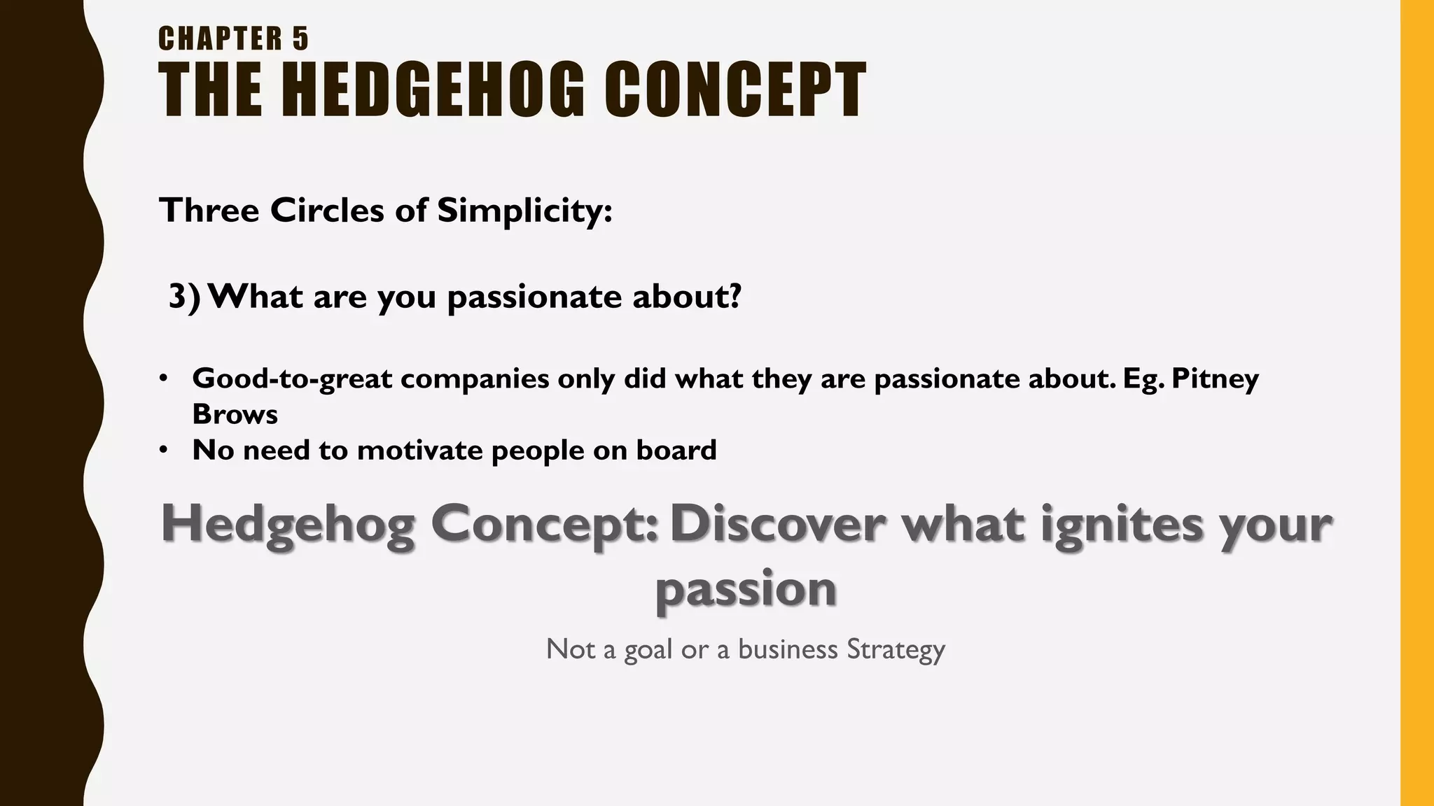CHAPTER 5
THE HEDGEHOG CONCEPT
Three Circles of Simplicity:
3) What are you passionate about?
• Good-to-great companies only did what they are passionate about. Eg. Pitney
Brows
• No need to motivate people on board
Hedgehog Concept: Discover what ignites your
passion
Not a goal or a business Strategy
 
