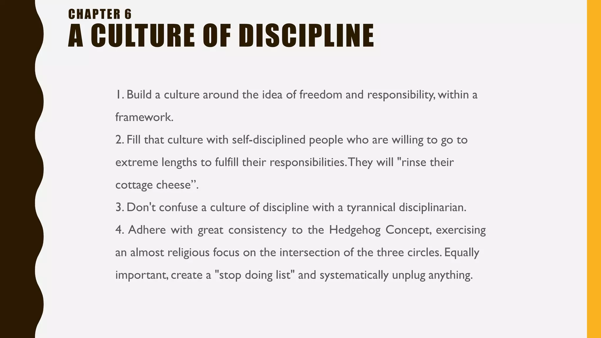 CHAPTER 6
A CULTURE OF DISCIPLINE
1. Build a culture around the idea of freedom and responsibility, within a
framework.
2. Fill that culture with self-disciplined people who are willing to go to
extreme lengths to fulfill their responsibilities.They will "rinse their
cottage cheese”.
3. Don't confuse a culture of discipline with a tyrannical disciplinarian.
4. Adhere with great consistency to the Hedgehog Concept, exercising
an almost religious focus on the intersection of the three circles. Equally
important, create a "stop doing list" and systematically unplug anything.
 