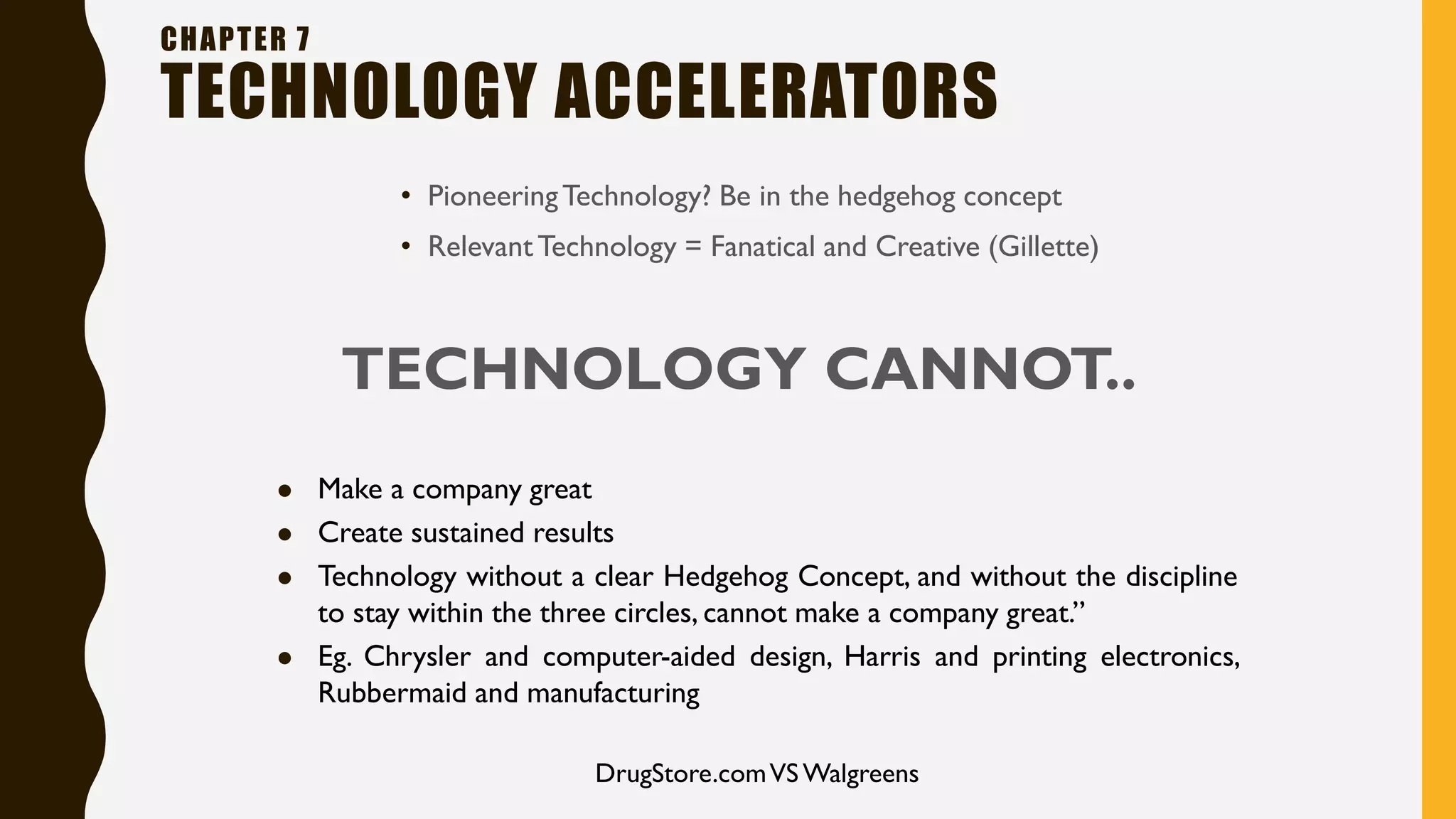 • PioneeringTechnology? Be in the hedgehog concept
• RelevantTechnology = Fanatical and Creative (Gillette)
CHAPTER 7
TECHNOLOGY ACCELERATORS
TECHNOLOGY CANNOT..
⚫ Make a company great
⚫ Create sustained results
⚫ Technology without a clear Hedgehog Concept, and without the discipline
to stay within the three circles, cannot make a company great.”
⚫ Eg. Chrysler and computer-aided design, Harris and printing electronics,
Rubbermaid and manufacturing
DrugStore.comVS Walgreens
 
