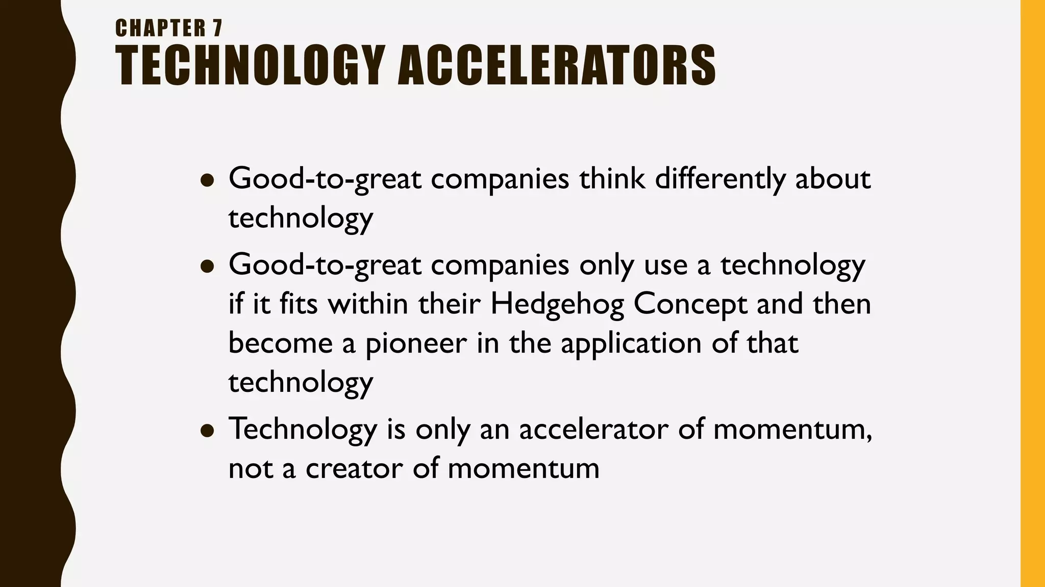 CHAPTER 7
TECHNOLOGY ACCELERATORS
⚫ Good-to-great companies think differently about
technology
⚫ Good-to-great companies only use a technology
if it fits within their Hedgehog Concept and then
become a pioneer in the application of that
technology
⚫ Technology is only an accelerator of momentum,
not a creator of momentum
 