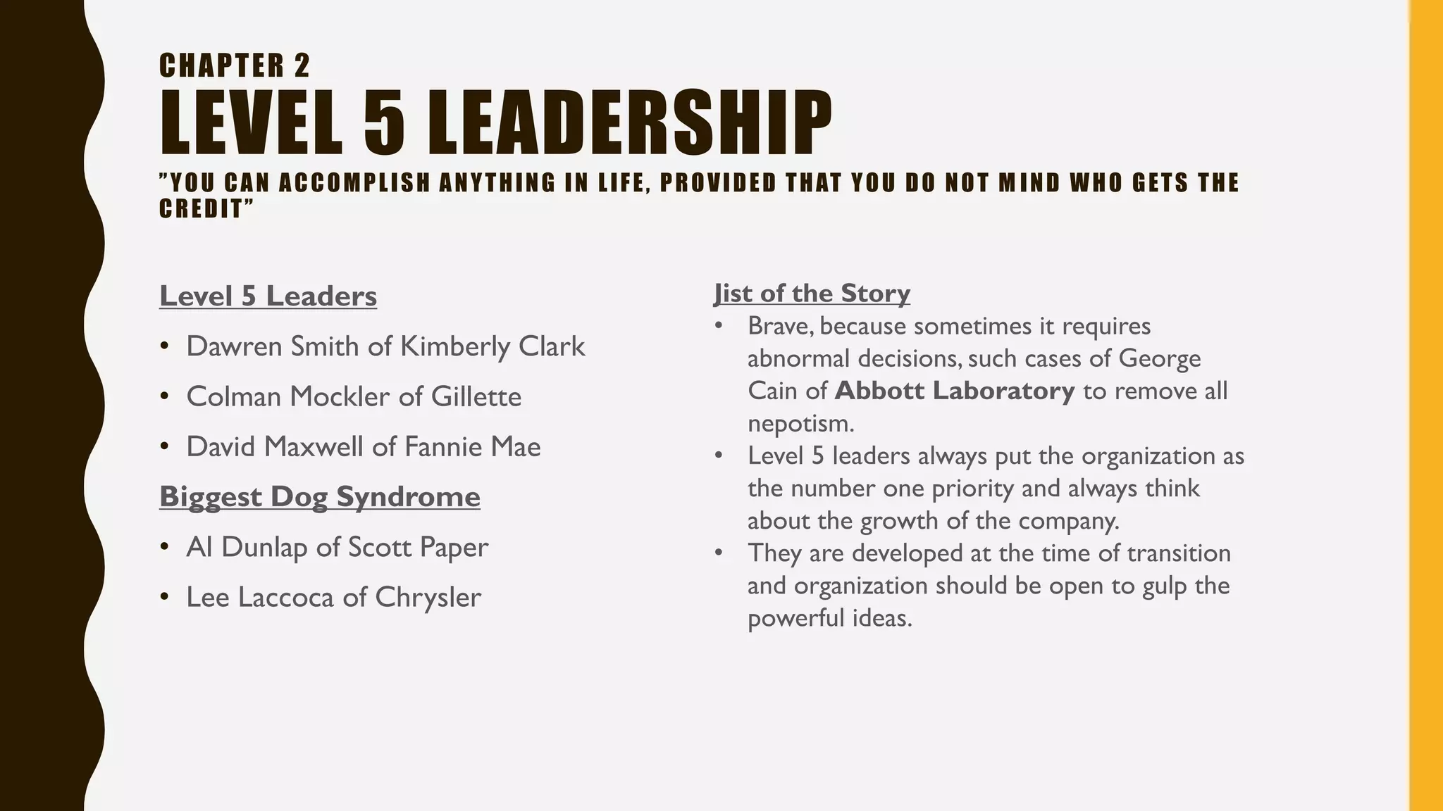 CHAPTER 2
LEVEL 5 LEADERSHIP”YOU CAN ACCOMPLISH ANYTHING IN LIFE, PROVIDED THAT YOU DO NOT M IND WHO GETS THE
CREDIT”
Level 5 Leaders
• Dawren Smith of Kimberly Clark
• Colman Mockler of Gillette
• David Maxwell of Fannie Mae
Biggest Dog Syndrome
• Al Dunlap of Scott Paper
• Lee Laccoca of Chrysler
Jist of the Story
• Brave, because sometimes it requires
abnormal decisions, such cases of George
Cain of Abbott Laboratory to remove all
nepotism.
• Level 5 leaders always put the organization as
the number one priority and always think
about the growth of the company.
• They are developed at the time of transition
and organization should be open to gulp the
powerful ideas.
 