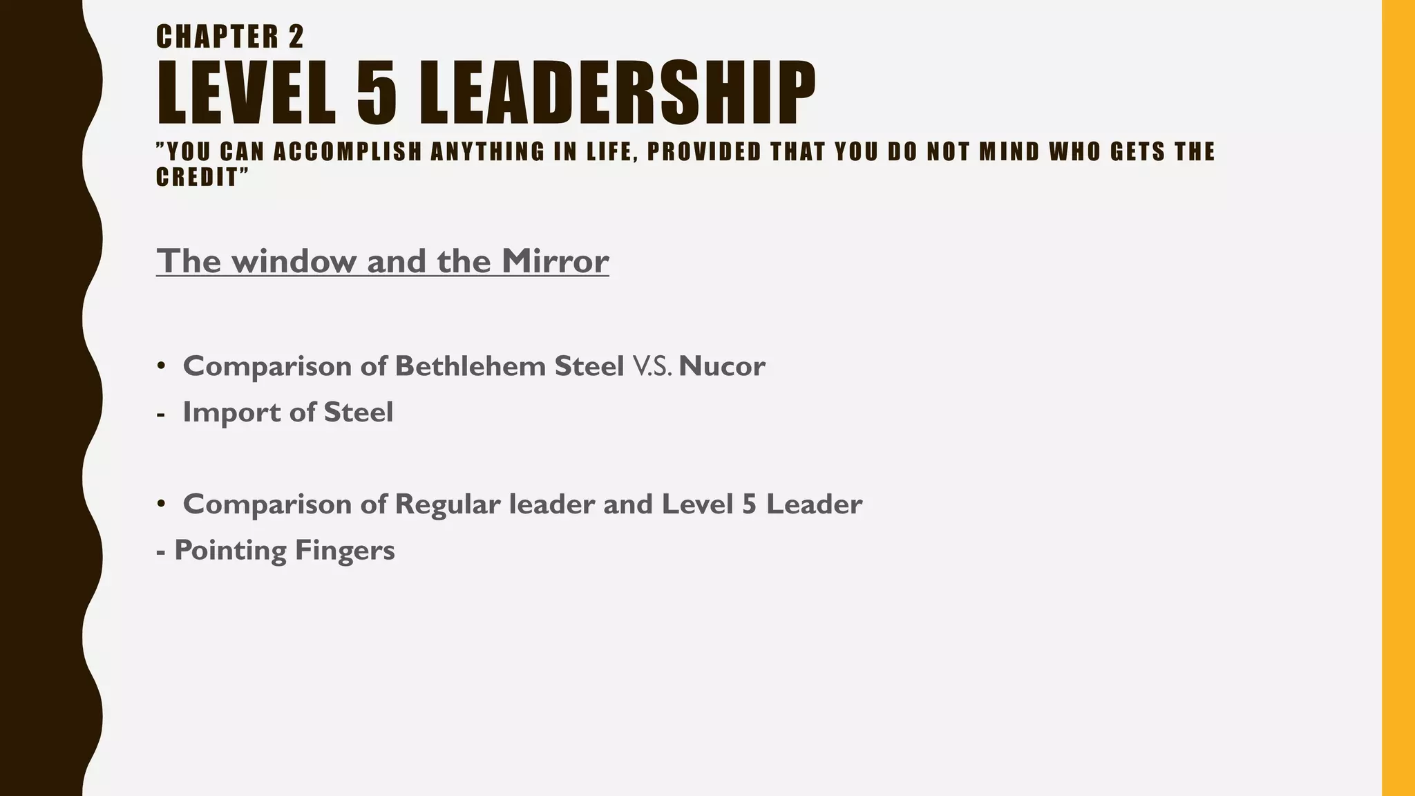 CHAPTER 2
LEVEL 5 LEADERSHIP”YOU CAN ACCOMPLISH ANYTHING IN LIFE, PROVIDED THAT YOU DO NOT M IND WHO GETS THE
CREDIT”
The window and the Mirror
• Comparison of Bethlehem Steel V.S. Nucor
- Import of Steel
• Comparison of Regular leader and Level 5 Leader
- Pointing Fingers
 
