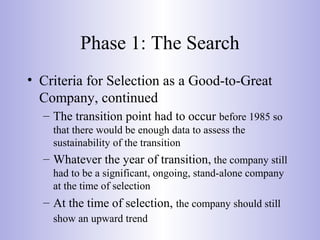 Phase 1: The Search
• Criteria for Selection as a Good-to-Great
Company, continued
– The transition point had to occur before 1985 so
that there would be enough data to assess the
sustainability of the transition
– Whatever the year of transition, the company still
had to be a significant, ongoing, stand-alone company
at the time of selection
– At the time of selection, the company should still
show an upward trend
 