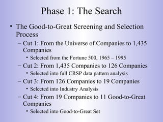 Phase 1: The Search
• The Good-to-Great Screening and Selection
Process
– Cut 1: From the Universe of Companies to 1,435
Companies
• Selected from the Fortune 500, 1965 – 1995
– Cut 2: From 1,435 Companies to 126 Companies
• Selected into full CRSP data pattern analysis
– Cut 3: From 126 Companies to 19 Companies
• Selected into Industry Analysis
– Cut 4: From 19 Companies to 11 Good-to-Great
Companies
• Selected into Good-to-Great Set
 
