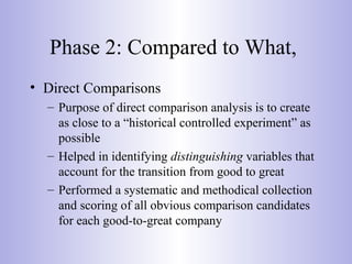 Phase 2: Compared to What,
• Direct Comparisons
– Purpose of direct comparison analysis is to create
as close to a “historical controlled experiment” as
possible
– Helped in identifying distinguishing variables that
account for the transition from good to great
– Performed a systematic and methodical collection
and scoring of all obvious comparison candidates
for each good-to-great company
 