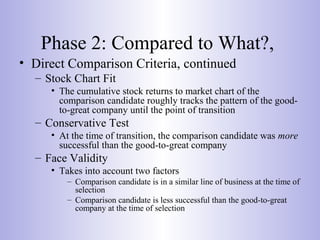 Phase 2: Compared to What?,
• Direct Comparison Criteria, continued
– Stock Chart Fit
• The cumulative stock returns to market chart of the
comparison candidate roughly tracks the pattern of the good-
to-great company until the point of transition
– Conservative Test
• At the time of transition, the comparison candidate was more
successful than the good-to-great company
– Face Validity
• Takes into account two factors
– Comparison candidate is in a similar line of business at the time of
selection
– Comparison candidate is less successful than the good-to-great
company at the time of selection
 