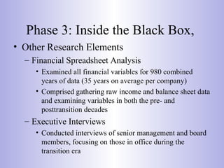 Phase 3: Inside the Black Box,
• Other Research Elements
– Financial Spreadsheet Analysis
• Examined all financial variables for 980 combined
years of data (35 years on average per company)
• Comprised gathering raw income and balance sheet data
and examining variables in both the pre- and
posttransition decades
– Executive Interviews
• Conducted interviews of senior management and board
members, focusing on those in office during the
transition era
 