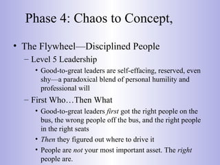 Phase 4: Chaos to Concept,
• The Flywheel—Disciplined People
– Level 5 Leadership
• Good-to-great leaders are self-effacing, reserved, even
shy—a paradoxical blend of personal humility and
professional will
– First Who…Then What
• Good-to-great leaders first got the right people on the
bus, the wrong people off the bus, and the right people
in the right seats
• Then they figured out where to drive it
• People are not your most important asset. The right
people are.
 
