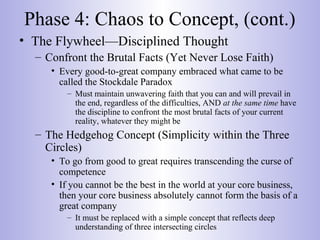 Phase 4: Chaos to Concept, (cont.)
• The Flywheel—Disciplined Thought
– Confront the Brutal Facts (Yet Never Lose Faith)
• Every good-to-great company embraced what came to be
called the Stockdale Paradox
– Must maintain unwavering faith that you can and will prevail in
the end, regardless of the difficulties, AND at the same time have
the discipline to confront the most brutal facts of your current
reality, whatever they might be
– The Hedgehog Concept (Simplicity within the Three
Circles)
• To go from good to great requires transcending the curse of
competence
• If you cannot be the best in the world at your core business,
then your core business absolutely cannot form the basis of a
great company
– It must be replaced with a simple concept that reflects deep
understanding of three intersecting circles
 