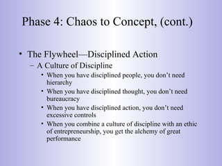 Phase 4: Chaos to Concept, (cont.)
• The Flywheel—Disciplined Action
– A Culture of Discipline
• When you have disciplined people, you don’t need
hierarchy
• When you have disciplined thought, you don’t need
bureaucracy
• When you have disciplined action, you don’t need
excessive controls
• When you combine a culture of discipline with an ethic
of entrepreneurship, you get the alchemy of great
performance
 