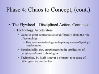 Phase 4: Chaos to Concept, (cont.)
• The Flywheel—Disciplined Action, Continued
– Technology Accelerators
• Good-to-great companies think differently about the role
of technology
– They never use technology as the primary means of igniting a
transformation
• Paradoxically, they are pioneers in the application of
carefully selected technologies
• Technology by itself is never a primary, root cause of
either greatness or decline
 