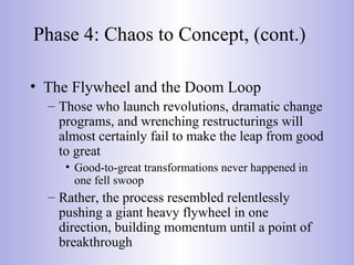 Phase 4: Chaos to Concept, (cont.)
• The Flywheel and the Doom Loop
– Those who launch revolutions, dramatic change
programs, and wrenching restructurings will
almost certainly fail to make the leap from good
to great
• Good-to-great transformations never happened in
one fell swoop
– Rather, the process resembled relentlessly
pushing a giant heavy flywheel in one
direction, building momentum until a point of
breakthrough
 