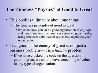 The Timeless “Physics” of Good to Great
• This book is ultimately about one thing:
– The timeless principles of good to great
• It’s about how you take a good organization of any type
and turn it into one that produces sustained great results,
using whatever definition of results best applies to your
organization
• That good is the enemy of great is not just a
business problem—it is a human problem
– If we have cracked the code on the question of
good to great, we should have something of value
to any type of organization
 