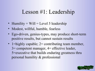 Lesson #1: Leadership
• Humility + Will = Level 5 leadership
• Modest, willful, humble, fearless
• Ego-driven, genius-types, may produce short-term
positive results, but cannot sustain results
• 1=highly capable; 2= contributing team member,
3= competent manager, 4= effective leader,
5=executive that builds enduring greatness thru
personal humility & professional
 