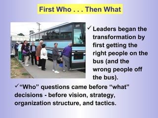 First Who . . . Then What
Leaders began the
transformation by
first getting the
right people on the
bus (and the
wrong people off
the bus).
“Who” questions came before “what”
decisions - before vision, strategy,
organization structure, and tactics.
 