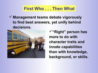 First Who . . . Then What
Management teams debate vigorously
to find best answers, yet unify behind
decisions.
“Right” person has
more to do with
character traits and
innate capabilities
than with knowledge,
background, or skills.
 