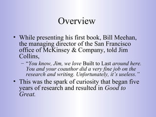 Overview
• While presenting his first book, Bill Meehan,
the managing director of the San Francisco
office of McKinsey & Company, told Jim
Collins,
– “You know, Jim, we love Built to Last around here.
You and your coauthor did a very fine job on the
research and writing. Unfortunately, it’s useless.”
• This was the spark of curiosity that began five
years of research and resulted in Good to
Great.
 