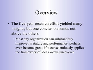 Overview
• The five-year research effort yielded many
insights, but one conclusion stands out
above the others
– Most any organization can substantially
improve its stature and performance, perhaps
even become great, if it conscientiously applies
the framework of ideas we’ve uncovered
 