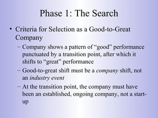 Phase 1: The Search
• Criteria for Selection as a Good-to-Great
Company
– Company shows a pattern of “good” performance
punctuated by a transition point, after which it
shifts to “great” performance
– Good-to-great shift must be a company shift, not
an industry event
– At the transition point, the company must have
been an established, ongoing company, not a start-
up
 