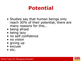 Potential Studies say that human beings only reach 30% of their potential, there are many reasons for this… being afraid being lazy no self confidence no vision giving up excuse etc. 