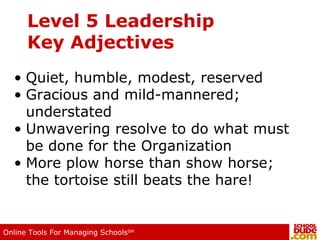 Level 5 Leadership Key Adjectives Quiet, humble, modest, reserved Gracious and mild-mannered; understated Unwavering resolve to do what must be done for the Organization More plow horse than show horse; the tortoise still beats the hare! 
