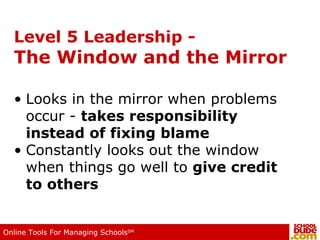 Level 5 Leadership - The Window and the Mirror Looks in the mirror when problems occur -  takes responsibility instead of fixing blame Constantly looks out the window when things go well to  give credit to others 