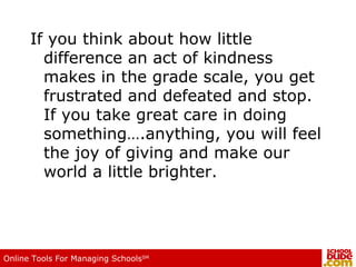 If you think about how little difference an act of kindness makes in the grade scale, you get frustrated and defeated and stop.  If you take great care in doing something….anything, you will feel the joy of giving and make our world a little brighter.  