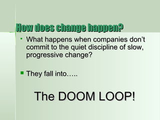 How does change happen?How does change happen?
 What happens when companies don’tWhat happens when companies don’t
commit to the quiet discipline of slow,commit to the quiet discipline of slow,
progressive change?progressive change?
 They fall into…..They fall into…..
The DOOM LOOP!The DOOM LOOP!
 