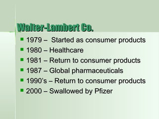  1979 – Started as consumer products1979 – Started as consumer products
 1980 – Healthcare1980 – Healthcare
 1981 – Return to consumer products1981 – Return to consumer products
 1987 – Global pharmaceuticals1987 – Global pharmaceuticals
 1990’s – Return to consumer products1990’s – Return to consumer products
 2000 – Swallowed by Pfizer2000 – Swallowed by Pfizer
Walter-Lambert Co.Walter-Lambert Co.
 
