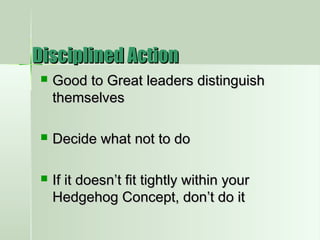  Good to Great leaders distinguishGood to Great leaders distinguish
themselvesthemselves
 Decide what not to doDecide what not to do
 If it doesn’t fit tightly within yourIf it doesn’t fit tightly within your
Hedgehog Concept, don’t do itHedgehog Concept, don’t do it
Disciplined ActionDisciplined Action
 