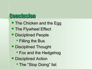 ConclusionConclusion
 The Chicken and the EggThe Chicken and the Egg
 The Flywheel EffectThe Flywheel Effect
 Disciplined PeopleDisciplined People
 Filling the BusFilling the Bus
 Disciplined ThoughtDisciplined Thought
 Fox and the HedgehogFox and the Hedgehog
 Disciplined ActionDisciplined Action
 The “Stop Doing” listThe “Stop Doing” list
 