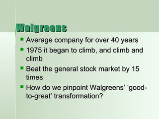 WalgreensWalgreens
 Average company for over 40 yearsAverage company for over 40 years
 1975 it began to climb, and climb and1975 it began to climb, and climb and
climbclimb
 Beat the general stock market by 15Beat the general stock market by 15
timestimes
 How do we pinpoint Walgreens’ ‘good-How do we pinpoint Walgreens’ ‘good-
to-great’ transformation?to-great’ transformation?
 