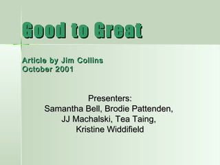 Good to GreatGood to Great
Article by Jim CollinsArticle by Jim Collins
October 2001October 2001
Presenters:Presenters:
Samantha Bell, Brodie Pattenden,Samantha Bell, Brodie Pattenden,
JJ Machalski, Tea Taing,JJ Machalski, Tea Taing,
Kristine WiddifieldKristine Widdifield
 