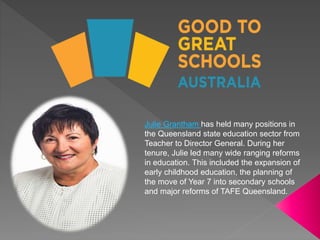 Julie Grantham has held many positions in
the Queensland state education sector from
Teacher to Director General. During her
tenure, Julie led many wide ranging reforms
in education. This included the expansion of
early childhood education, the planning of
the move of Year 7 into secondary schools
and major reforms of TAFE Queensland.
 