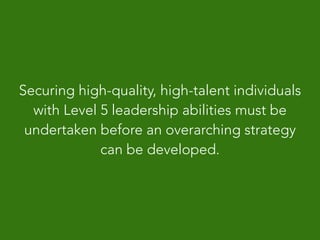 Securing high-quality, high-talent individuals
with Level 5 leadership abilities must be
undertaken before an overarching strategy
can be developed.
 