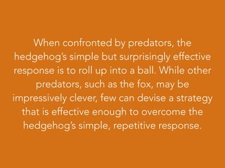 When confronted by predators, the
hedgehog’s simple but surprisingly effective
response is to roll up into a ball. While other
predators, such as the fox, may be
impressively clever, few can devise a strategy
that is effective enough to overcome the
hedgehog’s simple, repetitive response.
 