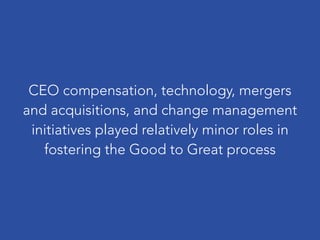 CEO compensation, technology, mergers
and acquisitions, and change management
initiatives played relatively minor roles in
fostering the Good to Great process
 
