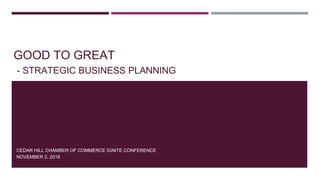 GOOD TO GREAT
- STRATEGIC BUSINESS PLANNING
CEDAR HILL CHAMBER OF COMMERCE IGNITE CONFERENCE
NOVEMBER 2, 2018
 