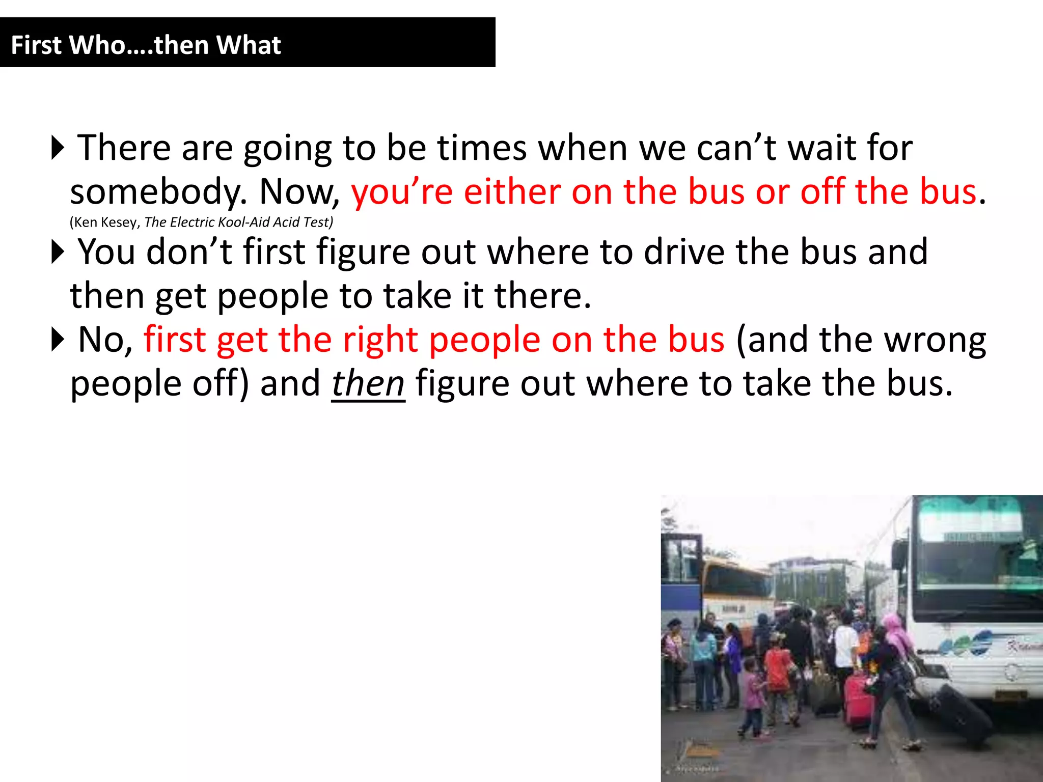 First Who….then What


 There are going to be times when we can’t wait for
  somebody. Now, you’re either on the bus or off the bus.
    (Ken Kesey, The Electric Kool-Aid Acid Test)

 You don’t first figure out where to drive the bus and
  then get people to take it there.
 No, first get the right people on the bus (and the wrong
  people off) and then figure out where to take the bus.
 