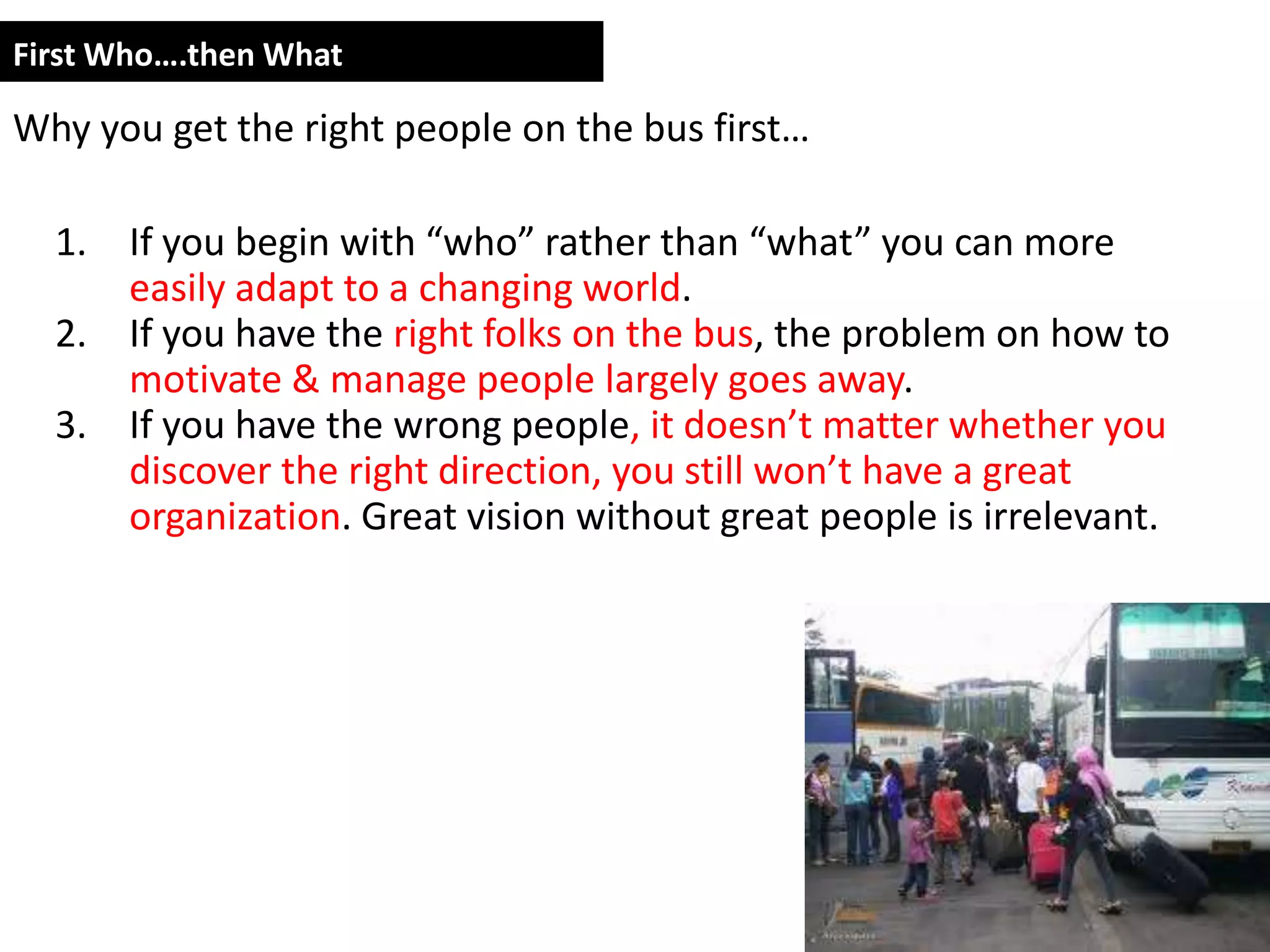 First Who….then What

Why you get the right people on the bus first…

  1. If you begin with “who” rather than “what” you can more
     easily adapt to a changing world.
  2. If you have the right folks on the bus, the problem on how to
     motivate & manage people largely goes away.
  3. If you have the wrong people, it doesn’t matter whether you
     discover the right direction, you still won’t have a great
     organization. Great vision without great people is irrelevant.
 