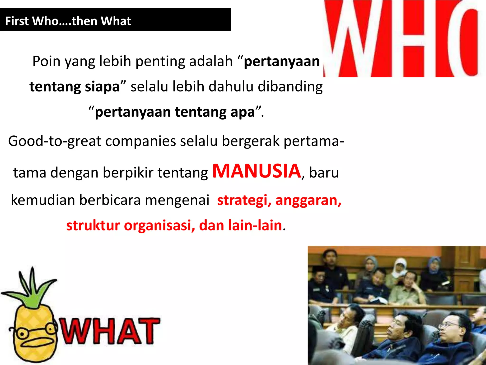 First Who….then What


    Poin yang lebih penting adalah “pertanyaan
   tentang siapa” selalu lebih dahulu dibanding
             “pertanyaan tentang apa”.
Good-to-great companies selalu bergerak pertama-
 tama dengan berpikir tentang MANUSIA, baru
kemudian berbicara mengenai strategi, anggaran,
         struktur organisasi, dan lain-lain.
 