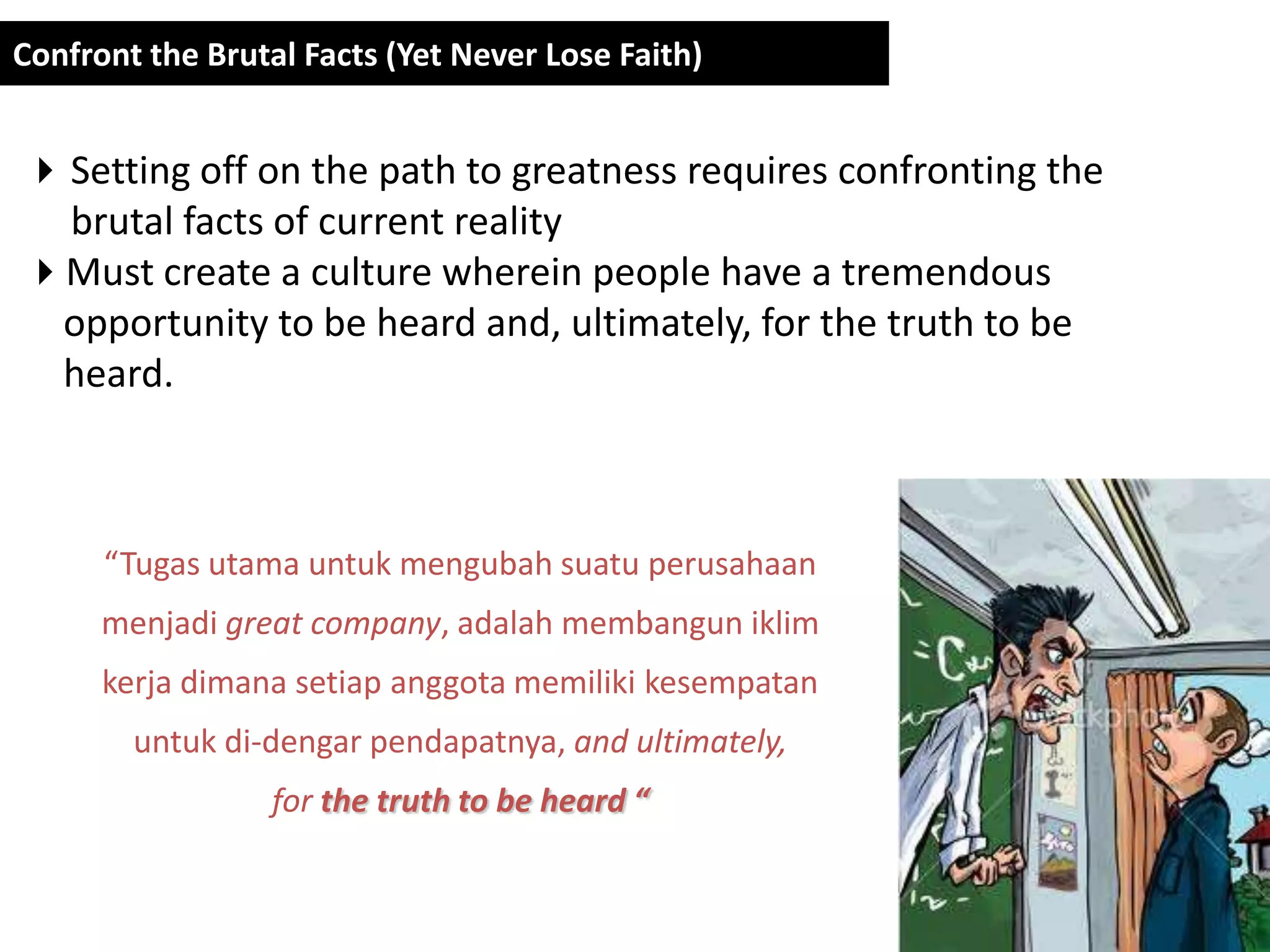 Confront the Brutal Facts (Yet Never Lose Faith)


 Setting off on the path to greatness requires confronting the
  brutal facts of current reality
Must create a culture wherein people have a tremendous
 opportunity to be heard and, ultimately, for the truth to be
 heard.



      “Tugas utama untuk mengubah suatu perusahaan
      menjadi great company, adalah membangun iklim
      kerja dimana setiap anggota memiliki kesempatan
        untuk di-dengar pendapatnya, and ultimately,
                  for the truth to be heard “
 