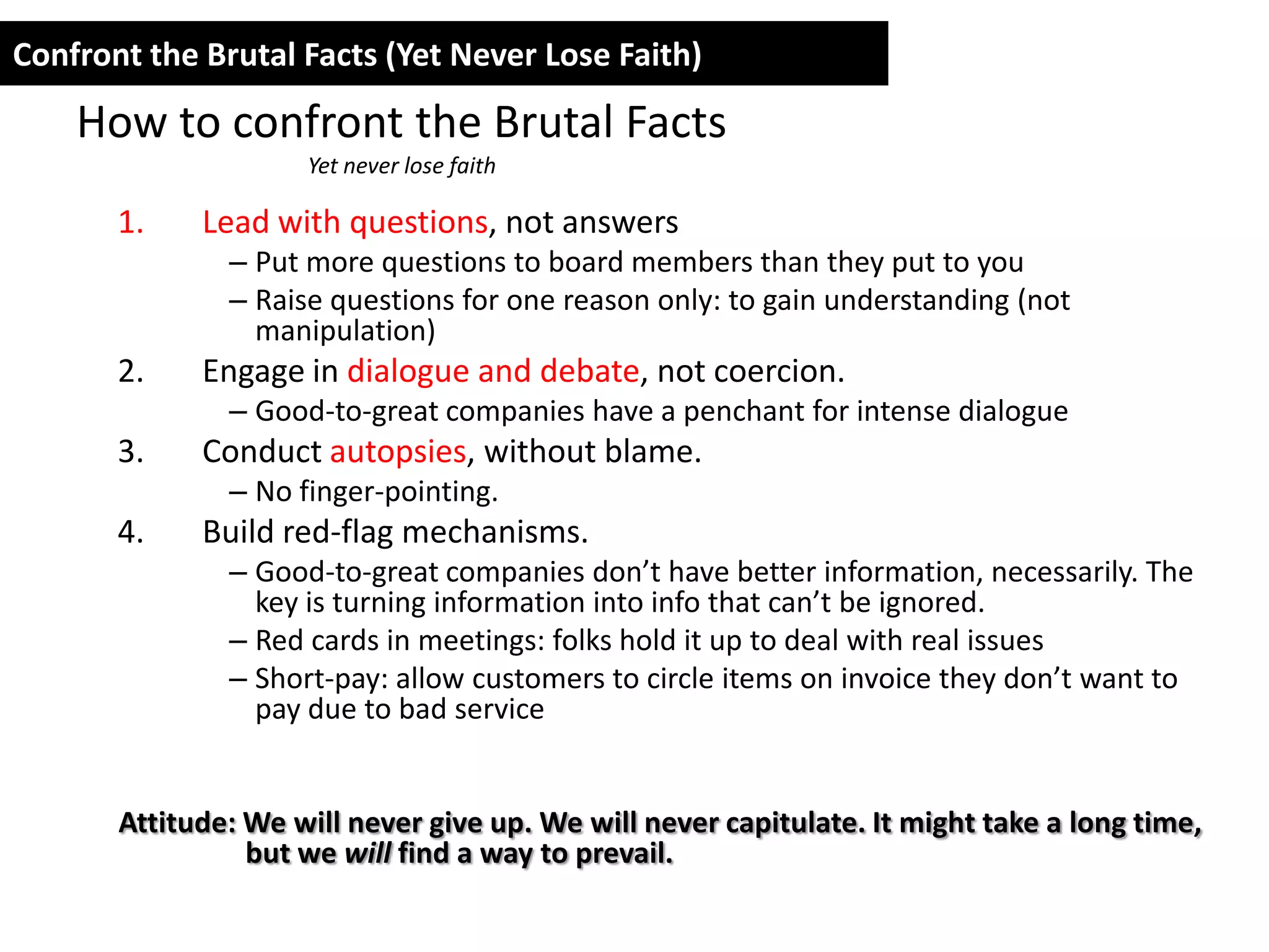 Confront the Brutal Facts (Yet Never Lose Faith)

    How to confront the Brutal Facts
                     Yet never lose faith

       1.    Lead with questions, not answers
               – Put more questions to board members than they put to you
               – Raise questions for one reason only: to gain understanding (not
                 manipulation)
       2.    Engage in dialogue and debate, not coercion.
               – Good-to-great companies have a penchant for intense dialogue
       3.    Conduct autopsies, without blame.
               – No finger-pointing.
       4.    Build red-flag mechanisms.
               – Good-to-great companies don’t have better information, necessarily. The
                 key is turning information into info that can’t be ignored.
               – Red cards in meetings: folks hold it up to deal with real issues
               – Short-pay: allow customers to circle items on invoice they don’t want to
                 pay due to bad service


       Attitude: We will never give up. We will never capitulate. It might take a long time,
                 but we will find a way to prevail.
 