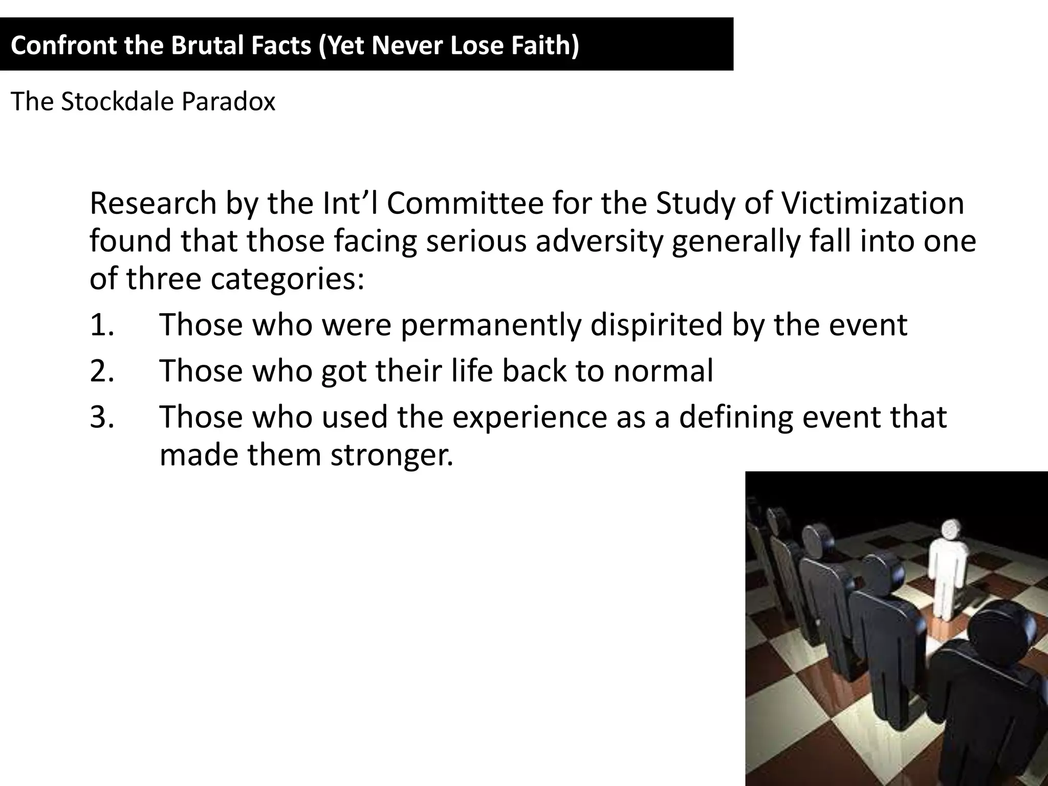 Confront the Brutal Facts (Yet Never Lose Faith)
The Stockdale Paradox


      Research by the Int’l Committee for the Study of Victimization
      found that those facing serious adversity generally fall into one
      of three categories:
      1. Those who were permanently dispirited by the event
      2. Those who got their life back to normal
      3. Those who used the experience as a defining event that
           made them stronger.
 