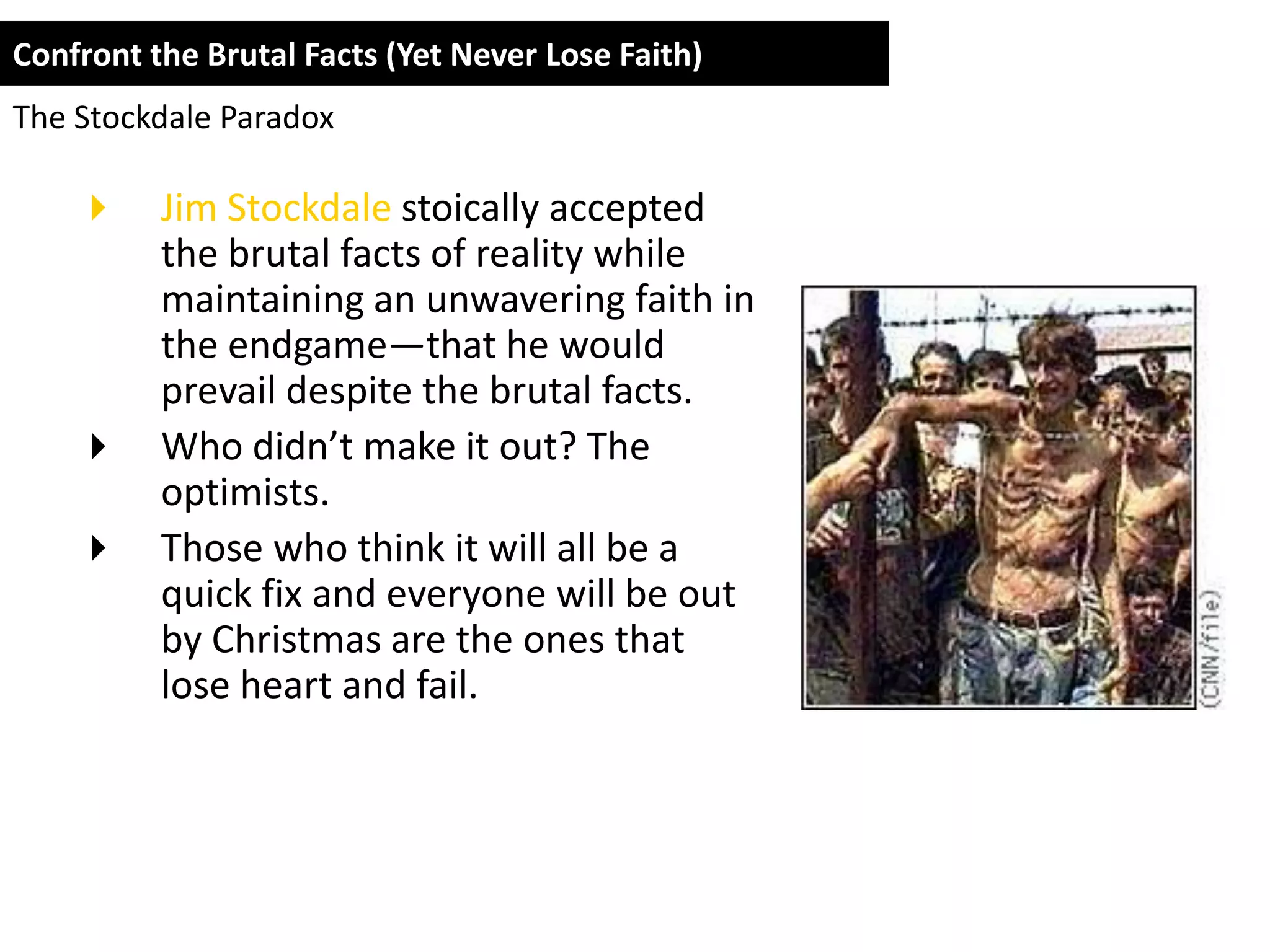 Confront the Brutal Facts (Yet Never Lose Faith)
The Stockdale Paradox

         Jim Stockdale stoically accepted
          the brutal facts of reality while
          maintaining an unwavering faith in
          the endgame—that he would
          prevail despite the brutal facts.
         Who didn’t make it out? The
          optimists.
         Those who think it will all be a
          quick fix and everyone will be out
          by Christmas are the ones that
          lose heart and fail.
 